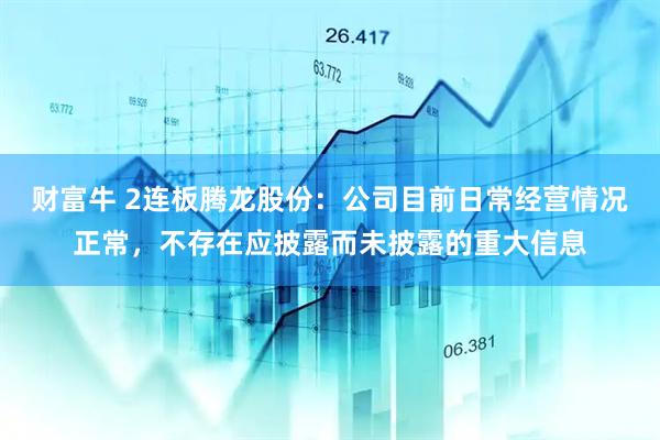 财富牛 2连板腾龙股份：公司目前日常经营情况正常，不存在应披露而未披露的重大信息