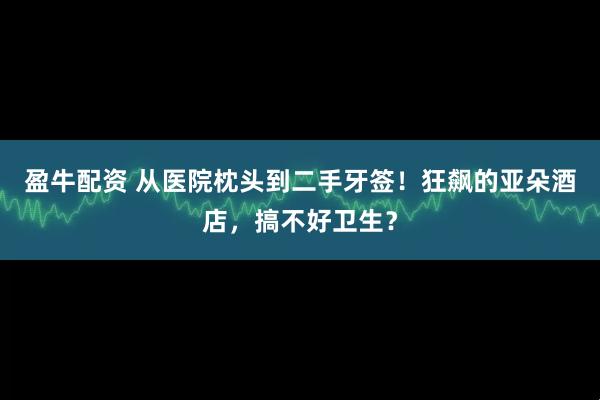 盈牛配资 从医院枕头到二手牙签！狂飙的亚朵酒店，搞不好卫生？