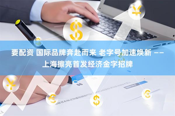 要配资 国际品牌奔赴而来 老字号加速焕新 ——上海擦亮首发经济金字招牌