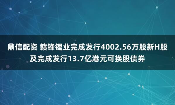 鼎信配资 赣锋锂业完成发行4002.56万股新H股及完成发行13.7亿港元可换股债券