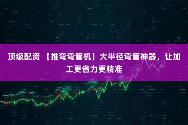 顶级配资 【推弯弯管机】大半径弯管神器，让加工更省力更精准