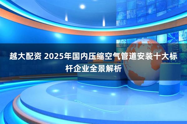 越大配资 2025年国内压缩空气管道安装十大标杆企业全景解析