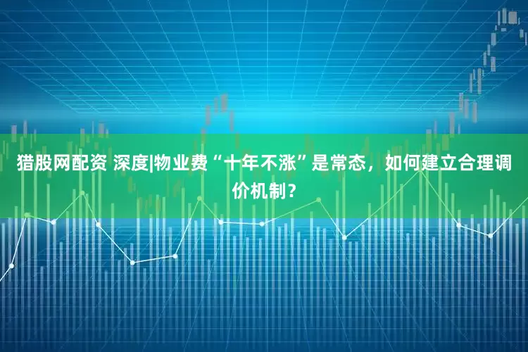 猎股网配资 深度|物业费“十年不涨”是常态，如何建立合理调价机制？