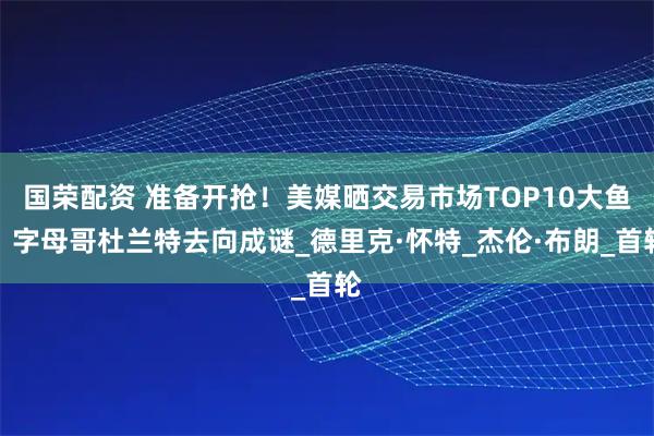 国荣配资 准备开抢！美媒晒交易市场TOP10大鱼，字母哥杜兰特去向成谜_德里克·怀特_杰伦·布朗_首轮