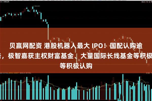 贝赢网配资 港股机器人最大 IPO！国配认购逾30倍，极智嘉获主权财富基金、大量国际长线基金等积极认购