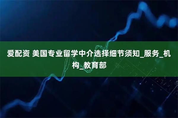 爱配资 美国专业留学中介选择细节须知_服务_机构_教育部