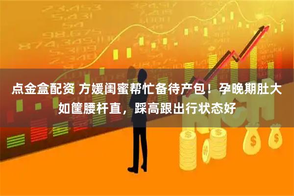 点金盒配资 方媛闺蜜帮忙备待产包！孕晚期肚大如筐腰杆直，踩高跟出行状态好