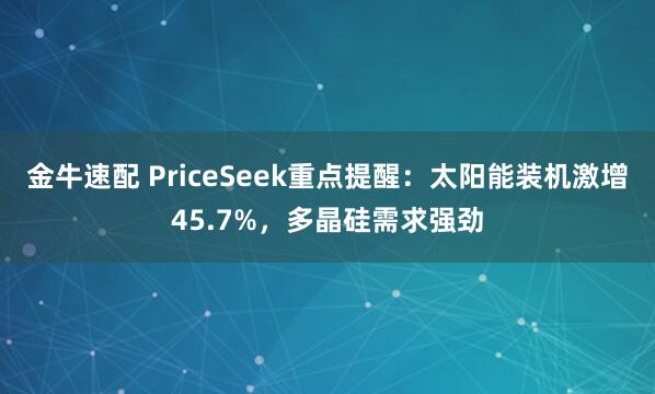 金牛速配 PriceSeek重点提醒：太阳能装机激增45.7%，多晶硅需求强劲