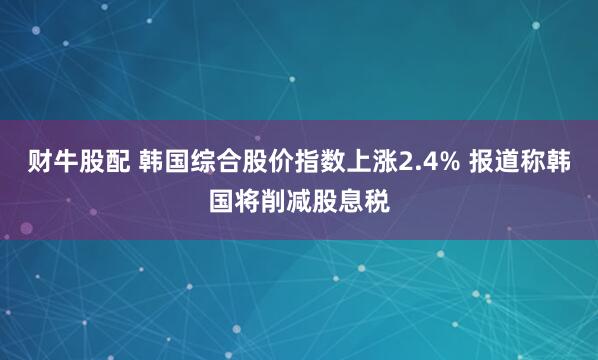财牛股配 韩国综合股价指数上涨2.4% 报道称韩国将削减股息税