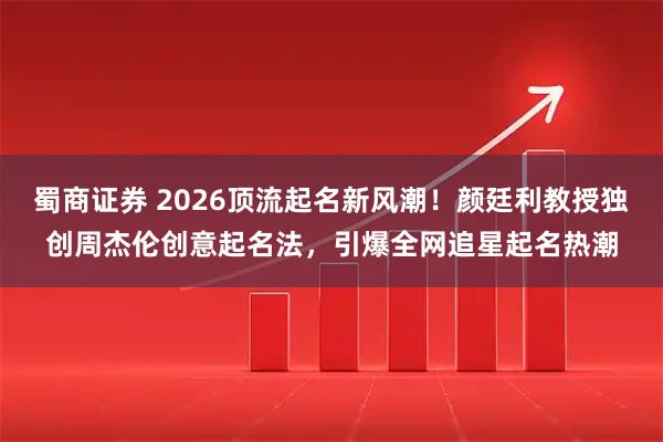 蜀商证券 2026顶流起名新风潮！颜廷利教授独创周杰伦创意起名法，引爆全网追星起名热潮