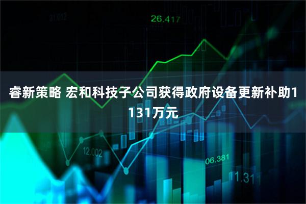 睿新策略 宏和科技子公司获得政府设备更新补助1131万元