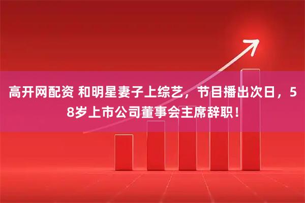 高开网配资 和明星妻子上综艺，节目播出次日，58岁上市公司董事会主席辞职！