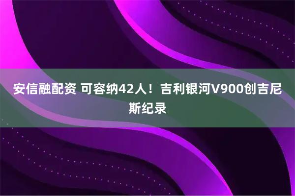 安信融配资 可容纳42人！吉利银河V900创吉尼斯纪录