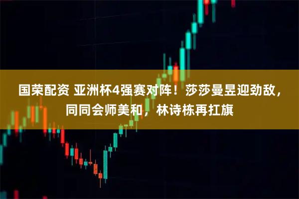 国荣配资 亚洲杯4强赛对阵！莎莎曼昱迎劲敌，同同会师美和，林诗栋再扛旗