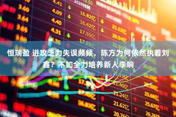 恒瑞盈 进攻乏力失误频频，陈方为何依然执着刘鑫？不如全力培养新人李响